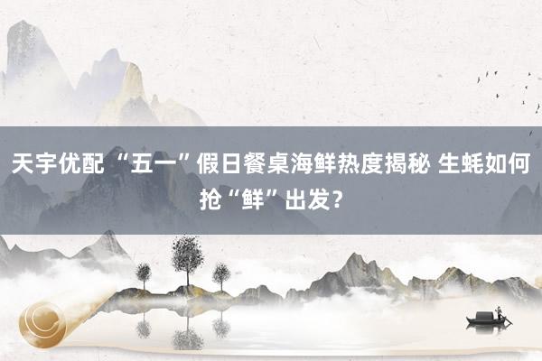 天宇优配 “五一”假日餐桌海鲜热度揭秘 生蚝如何抢“鲜”出发？