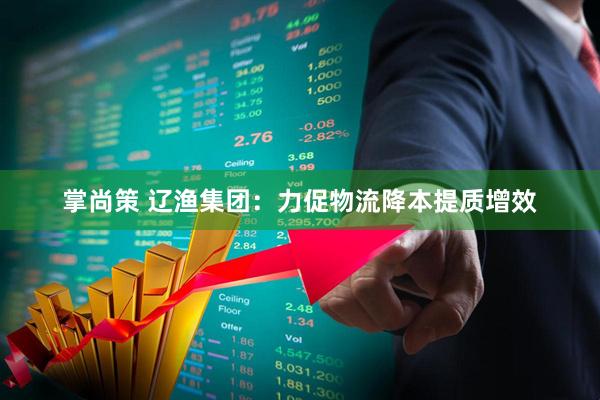 掌尚策 辽渔集团：力促物流降本提质增效