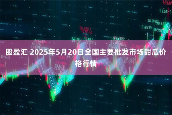 股盈汇 2025年5月20日全国主要批发市场甜瓜价格行情