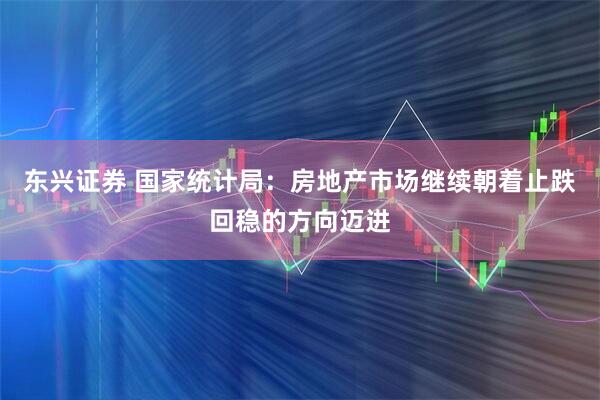 东兴证券 国家统计局：房地产市场继续朝着止跌回稳的方向迈进