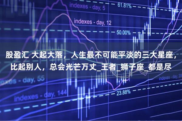 股盈汇 大起大落，人生最不可能平淡的三大星座，比起别人，总会光芒万丈_王者_狮子座_都是尽