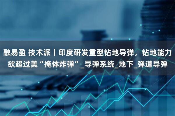 融易盈 技术派｜印度研发重型钻地导弹，钻地能力欲超过美“掩体炸弹”_导弹系统_地下_弹道导弹