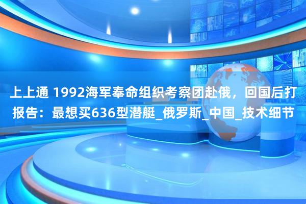 上上通 1992海军奉命组织考察团赴俄，回国后打报告：最想买636型潜艇_俄罗斯_中国_技术细节
