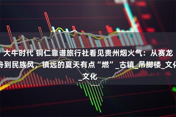 大牛时代 铜仁靠谱旅行社看见贵州烟火气：从赛龙舟到民族风，镇远的夏天有点“燃”_古镇_吊脚楼_文化