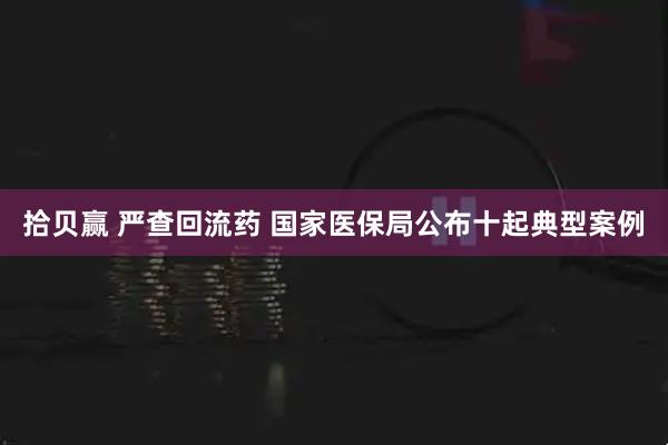 拾贝赢 严查回流药 国家医保局公布十起典型案例