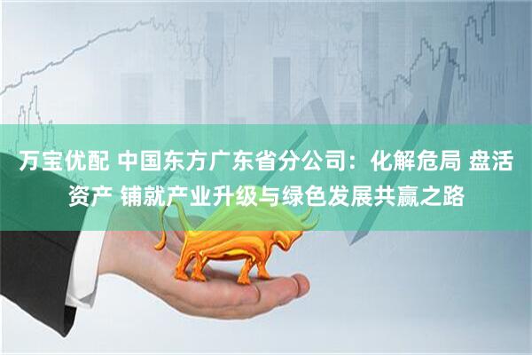 万宝优配 中国东方广东省分公司：化解危局 盘活资产 铺就产业升级与绿色发展共赢之路