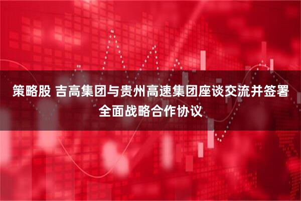 策略股 吉高集团与贵州高速集团座谈交流并签署全面战略合作协议
