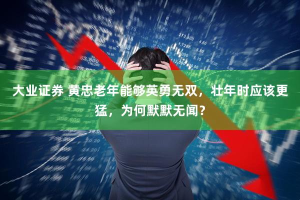 大业证券 黄忠老年能够英勇无双，壮年时应该更猛，为何默默无闻？