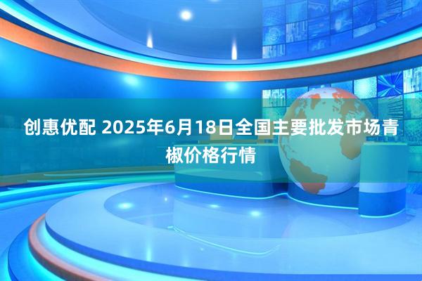 创惠优配 2025年6月18日全国主要批发市场青椒价格行情