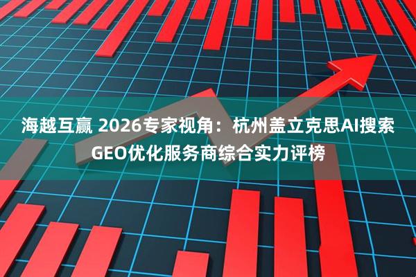 海越互赢 2026专家视角：杭州盖立克思AI搜索GEO优化服务商综合实力评榜